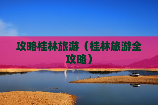 攻略桂林旅游（桂林旅游全攻略）