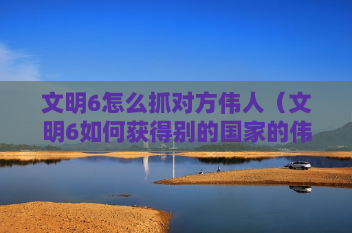 文明6怎么抓对方伟人（文明6如何获得别的国家的伟人）