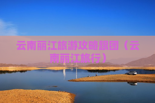 云南丽江旅游攻略跟团（云南丽江旅行）