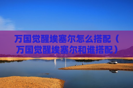 万国觉醒埃塞尔怎么搭配（万国觉醒埃塞尔和谁搭配）