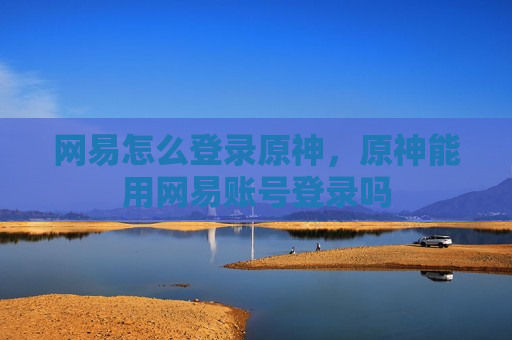 网易怎么登录原神，原神能用网易账号登录吗