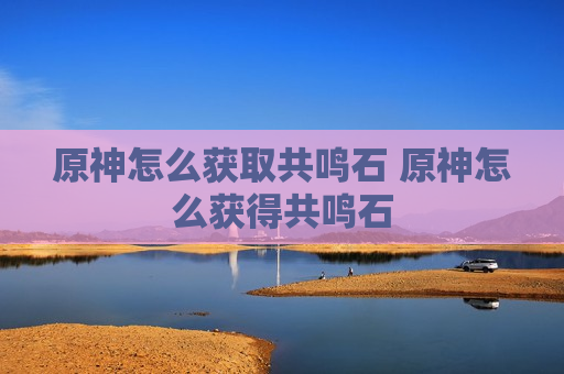原神怎么获取共鸣石 原神怎么获得共鸣石