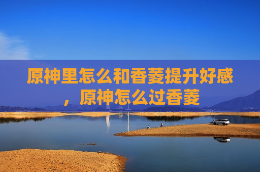 原神里怎么和香菱提升好感，原神怎么过香菱