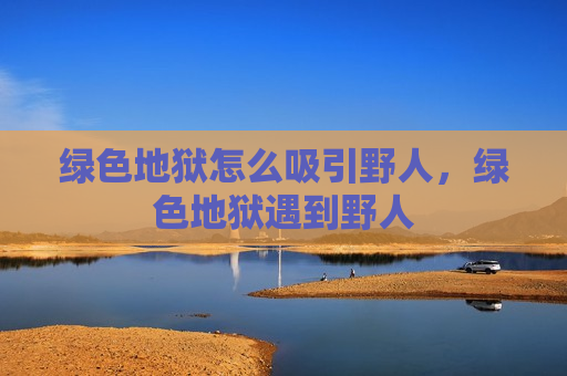 绿色地狱怎么吸引野人，绿色地狱遇到野人