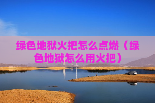 绿色地狱火把怎么点燃（绿色地狱怎么用火把）