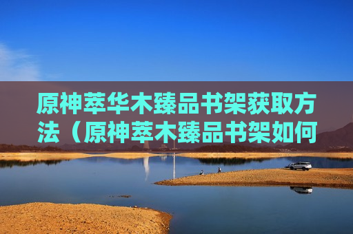 原神萃华木臻品书架获取方法（原神萃木臻品书架如何获得）