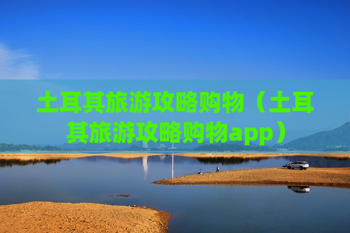 土耳其旅游攻略购物（土耳其旅游攻略购物app）