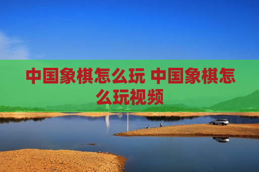 中国象棋怎么玩 中国象棋怎么玩视频