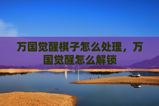 万国觉醒棋子怎么处理，万国觉醒怎么解锁