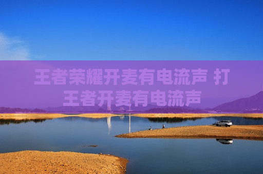 王者荣耀开麦有电流声 打王者开麦有电流声