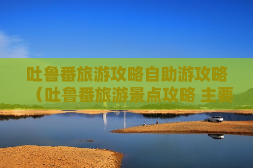 吐鲁番旅游攻略自助游攻略（吐鲁番旅游景点攻略 主要景点）