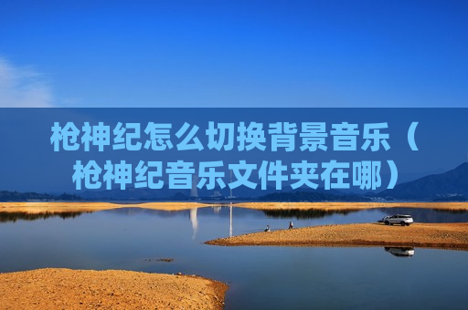 枪神纪怎么切换背景音乐（枪神纪音乐文件夹在哪）