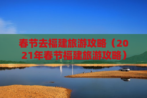 春节去福建旅游攻略（2021年春节福建旅游攻略）