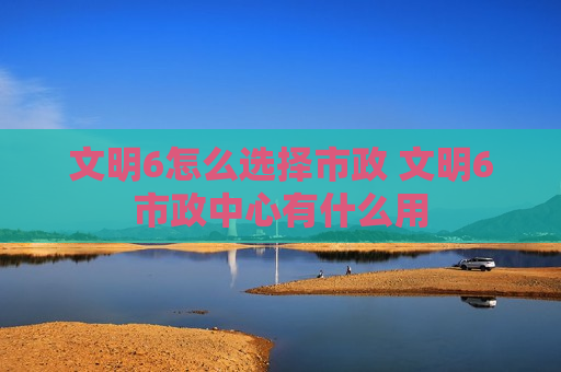文明6怎么选择市政 文明6市政中心有什么用