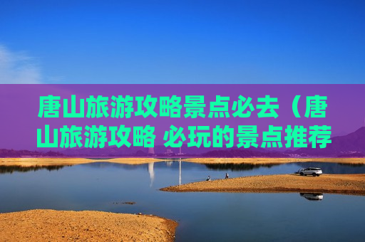 唐山旅游攻略景点必去（唐山旅游攻略 必玩的景点推荐）