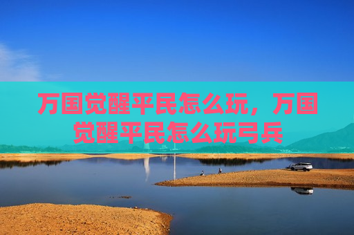 万国觉醒平民怎么玩，万国觉醒平民怎么玩弓兵