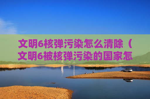 文明6核弹污染怎么清除（文明6被核弹污染的国家怎么净化）