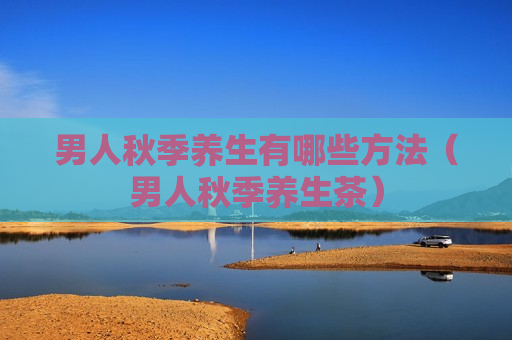 男人秋季养生有哪些方法（男人秋季养生茶）