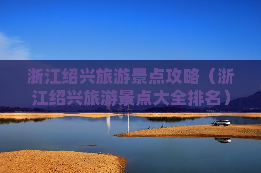 浙江绍兴旅游景点攻略（浙江绍兴旅游景点大全排名）