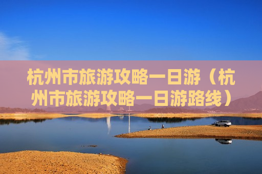 杭州市旅游攻略一日游（杭州市旅游攻略一日游路线）