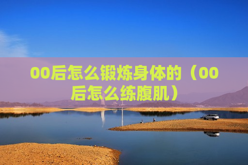00后怎么锻炼身体的（00后怎么练腹肌）