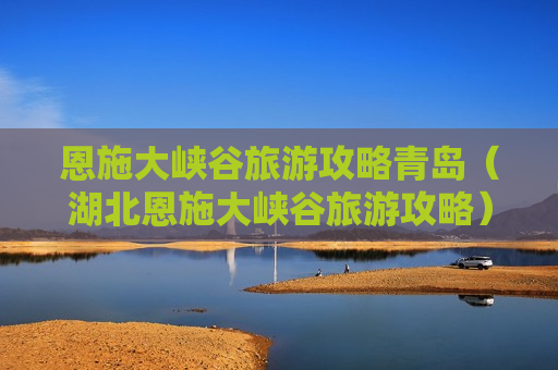 恩施大峡谷旅游攻略青岛（湖北恩施大峡谷旅游攻略）