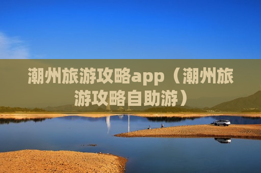 潮州旅游攻略app（潮州旅游攻略自助游）