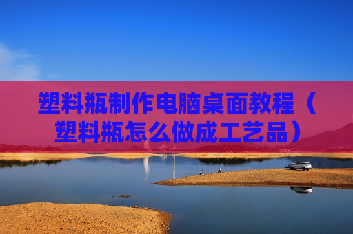 塑料瓶制作电脑桌面教程（塑料瓶怎么做成工艺品）