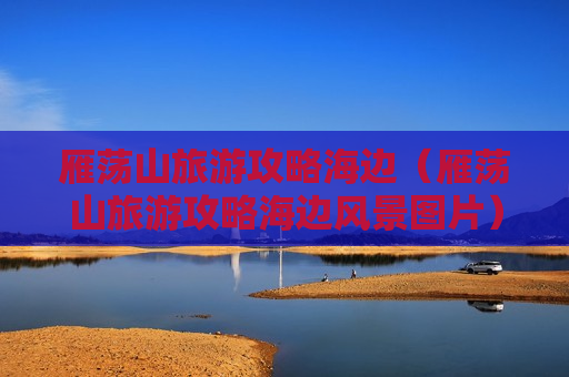 雁荡山旅游攻略海边（雁荡山旅游攻略海边风景图片）