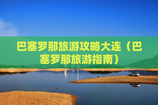 巴塞罗那旅游攻略大连（巴塞罗那旅游指南）