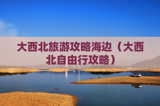 大西北旅游攻略海边（大西北自由行攻略）