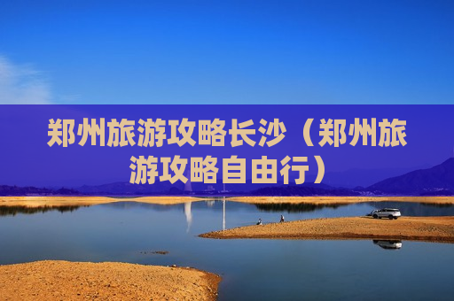 郑州旅游攻略长沙（郑州旅游攻略自由行）