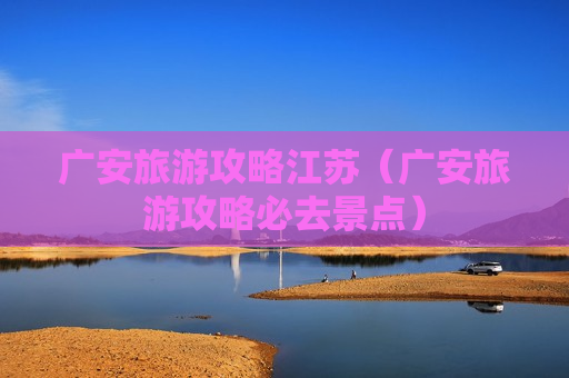 广安旅游攻略江苏（广安旅游攻略必去景点）