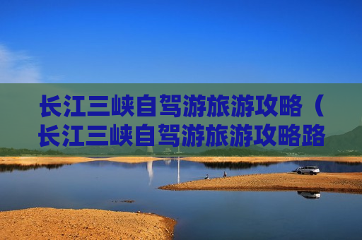 长江三峡自驾游旅游攻略（长江三峡自驾游旅游攻略路线）