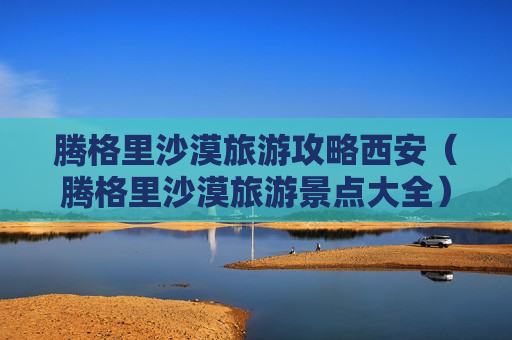 腾格里沙漠旅游攻略西安（腾格里沙漠旅游景点大全）