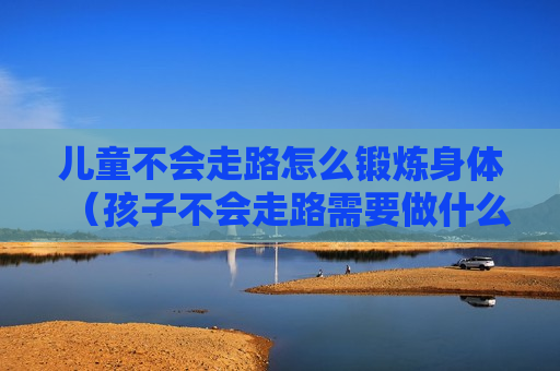 儿童不会走路怎么锻炼身体（孩子不会走路需要做什么检查）