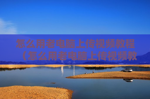 怎么用老电脑上传视频教程（怎么用老电脑上传视频教程呢）