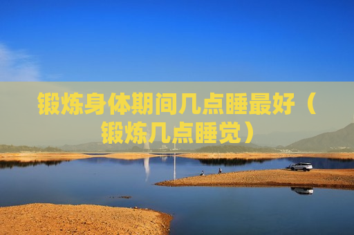 锻炼身体期间几点睡最好（锻炼几点睡觉）