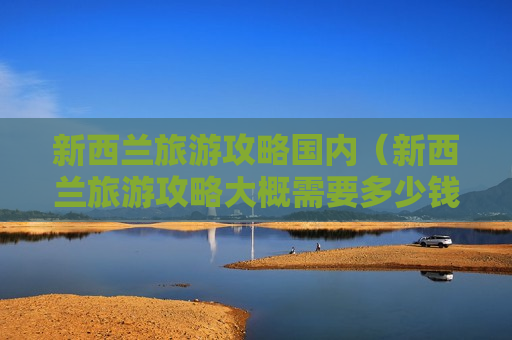 新西兰旅游攻略国内（新西兰旅游攻略大概需要多少钱）