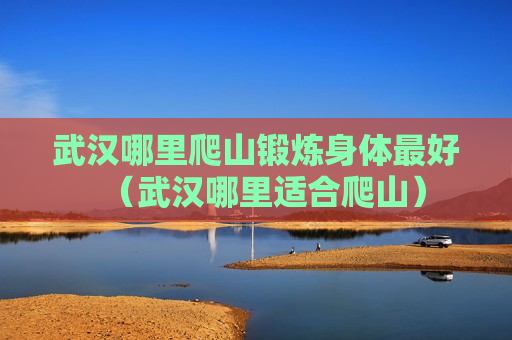 武汉哪里爬山锻炼身体最好（武汉哪里适合爬山）