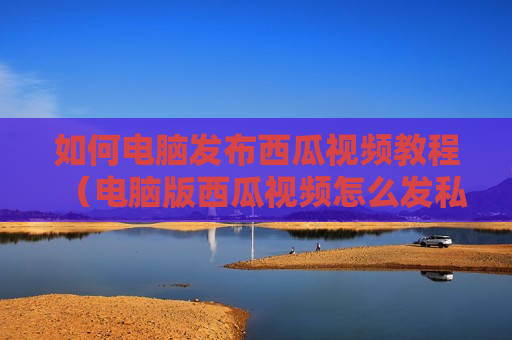如何电脑发布西瓜视频教程（电脑版西瓜视频怎么发私信）