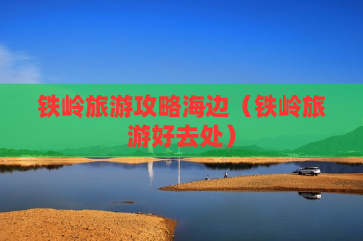 铁岭旅游攻略海边（铁岭旅游好去处）