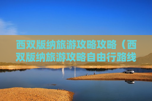 西双版纳旅游攻略攻略（西双版纳旅游攻略自由行路线推荐）