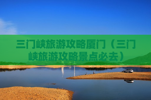 三门峡旅游攻略厦门（三门峡旅游攻略景点必去）