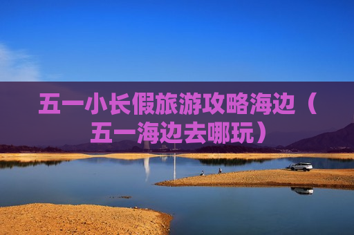 五一小长假旅游攻略海边（五一海边去哪玩）