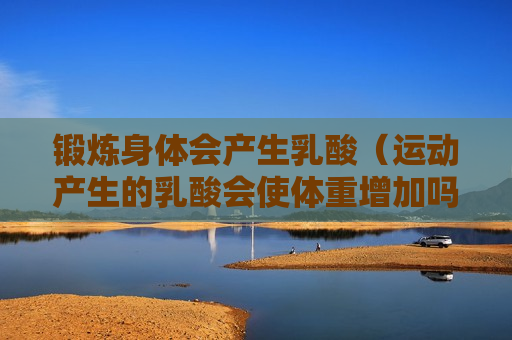锻炼身体会产生乳酸（运动产生的乳酸会使体重增加吗）