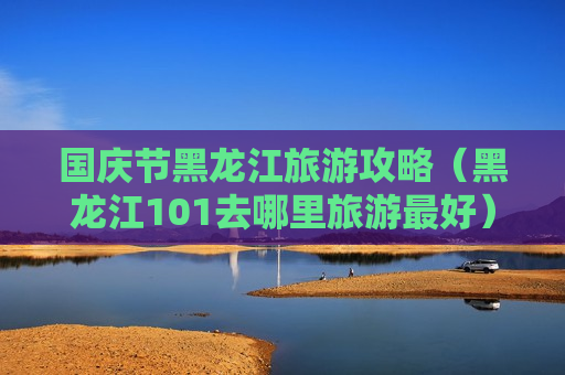 国庆节黑龙江旅游攻略（黑龙江101去哪里旅游最好）