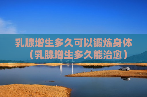 乳腺增生多久可以锻炼身体（乳腺增生多久能治愈）