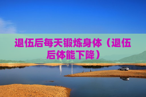 退伍后每天锻炼身体（退伍后体能下降）