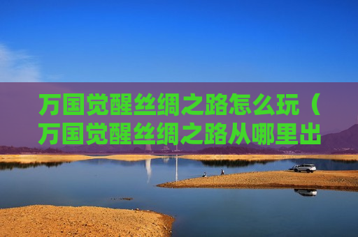 万国觉醒丝绸之路怎么玩（万国觉醒丝绸之路从哪里出发）